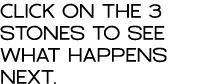 CLICK ON THE 3 STONES TO SEE WHAT HAPPENS NEXT 