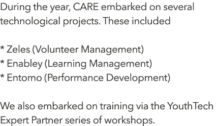 During the year, CARE embarked on several technological projects. These included * Zeles (Volunteer Management) * En...