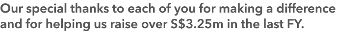 Our special thanks to each of you for making a difference and for helping us raise over S$3.25m in the last FY.