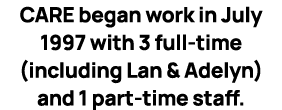 CARE began work in July 1997 with 3 full time (including Lan & Adelyn) and 1 part time staff. 