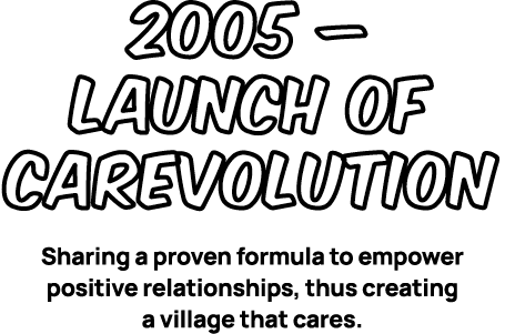2005 – Launch of CAREvolution Sharing a proven formula to empower positive relationships, thus creating a village tha...