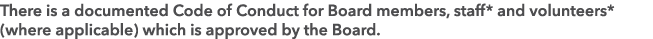 There is a documented Code of Conduct for Board members, staff* and volunteers* (where applicable) which is approved ...