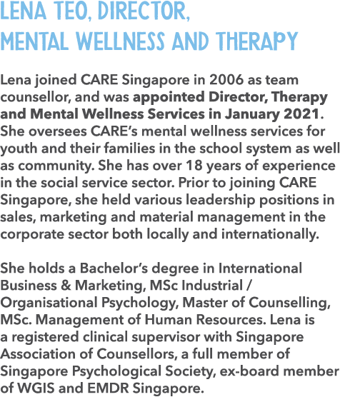 Lena Teo, Director, Mental Wellness and Therapy Lena joined CARE Singapore in 2006 as team counsellor, and was appoin...