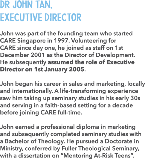 Dr John Tan, Executive Director John was part of the founding team who started CARE Singapore in 1997. Volunteering f...